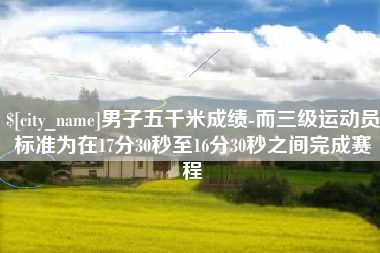 崇左男子五千米成绩-而三级运动员标准为在17分30秒至16分30秒之间完成赛程