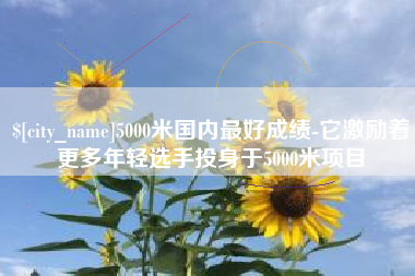 崇左5000米国内最好成绩-它激励着更多年轻选手投身于5000米项目