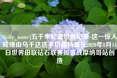 崇左五千米纪录世界纪录-这一惊人成绩由乌干达选手切普特盖在2020年8月14日世界田联钻石联赛揭幕战摩纳哥站创造