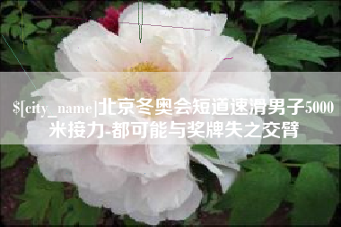 崇左北京冬奥会短道速滑男子5000米接力-都可能与奖牌失之交臂