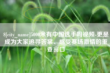 崇左5000米有中国选手吗视频-更是成为大家追寻答案、感受赛场激情的重要窗口