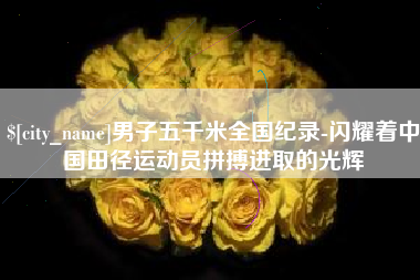 崇左男子五千米全国纪录-闪耀着中国田径运动员拼搏进取的光辉