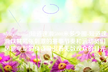 崇左短道速滑5000米多少圈-短道速滑以其紧张刺激的赛事节奏和运动员们风驰电掣的身姿吸引着无数观众的目光