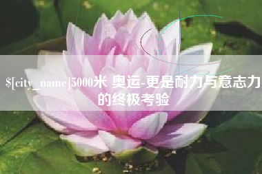 崇左5000米 奥运-更是耐力与意志力的终极考验