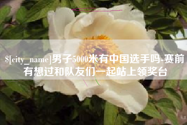 崇左男子5000米有中国选手吗-赛前有想过和队友们一起站上领奖台