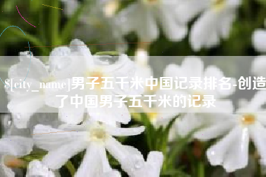 崇左男子五千米中国记录排名-创造了中国男子五千米的记录