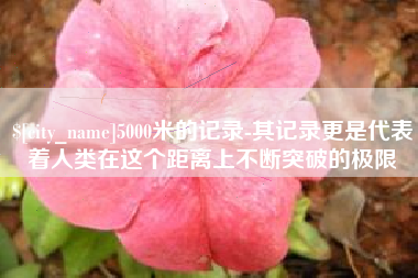 崇左5000米的记录-其记录更是代表着人类在这个距离上不断突破的极限