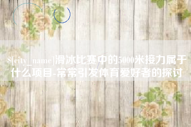崇左滑冰比赛中的5000米接力属于什么项目-常常引发体育爱好者的探讨