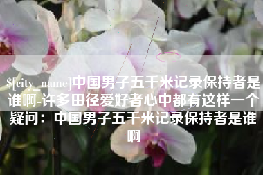 崇左中国男子五千米记录保持者是谁啊-许多田径爱好者心中都有这样一个疑问：中国男子五千米记录保持者是谁啊