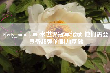崇左5000米世界冠军纪录-他们需要具备超强的耐力基础