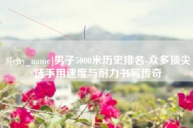 崇左男子5000米历史排名-众多顶尖选手用速度与耐力书写传奇