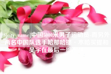 崇左中国5000米男子运动员-而另外两名中国队选手哈那哈提·木哈买提和吴宇在最后一组出场