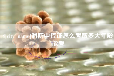 崇左消防中控证怎么考取多大年龄能考